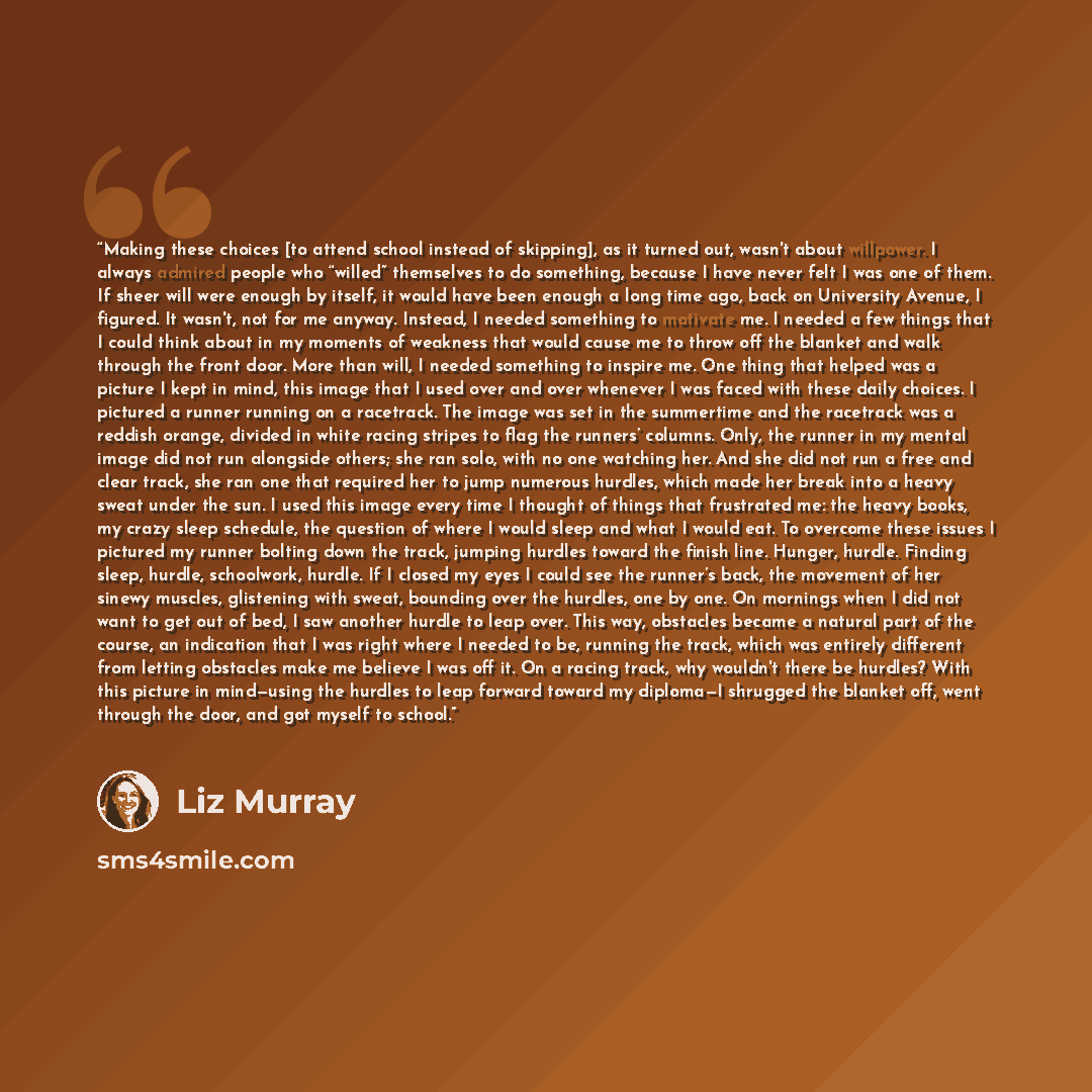 “Making these choices [to attend school instead of skipping], as it turned out, wasn't about willpower. I always admired people who “willed” themselves to do something, because I have never felt I was one of them. If sheer will were enough by itself, it would have been enough a long time ago, back…” quote by Liz Murray