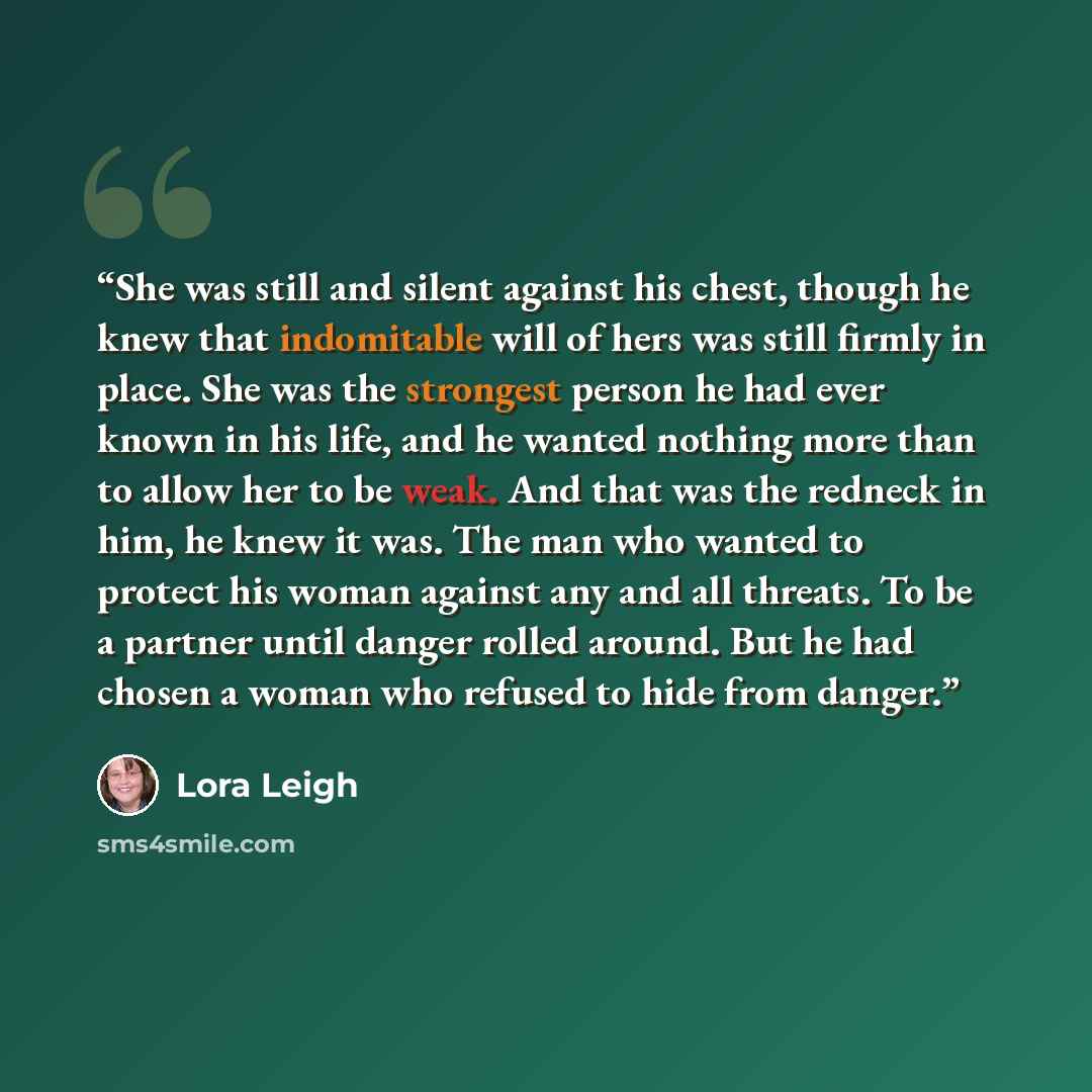 “She was still and silent against his chest, though he knew that indomitable will of hers was still firmly in place. She was the strongest person he had ever known in his life, and he wanted nothing more than to allow her to be weak. And that was the redneck in him, he knew it was. The man who…” quote by Lora Leigh