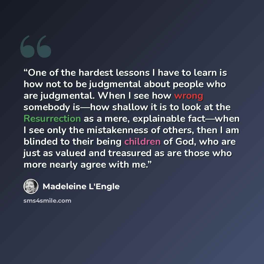 “One of the hardest lessons I have to learn is how not to be judgmental about people who are judgmental. When I see how wrong somebody is—how shallow it is to look at the Resurrection as a mere, explainable fact—when I see only the mistakenness of others, then I am blinded to their being children…” quote by Madeleine L'Engle