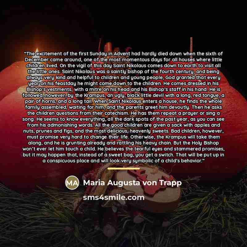 “The excitement of the first Sunday in Advent had hardly died down when the sixth of December came around, one of the most momentous days for all houses where little children lived. On the vigil of this day Saint Nikolaus comes down to earth to visit all the little ones. Saint Nikolaus was a…” quote by Anonymous