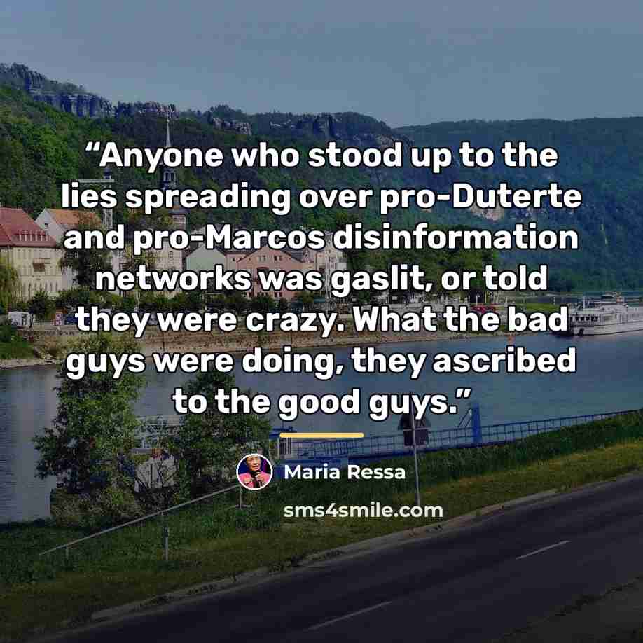“Anyone who stood up to the lies spreading over pro-Duterte and pro-Marcos disinformation networks was gaslit, or told they were crazy. What the bad guys were doing, they ascribed to the good guys.” quote by Maria Ressa