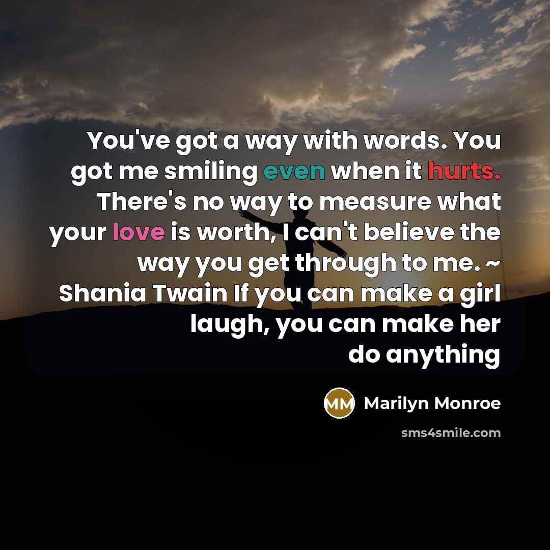 “You've got a way with words. You got me smiling even when it hurts. There's no way to measure what your love is worth, I can't believe the way you get through to me. ~ Shania Twain If you can make a girl laugh, you can make her do anything” quote by Marilyn Monroe