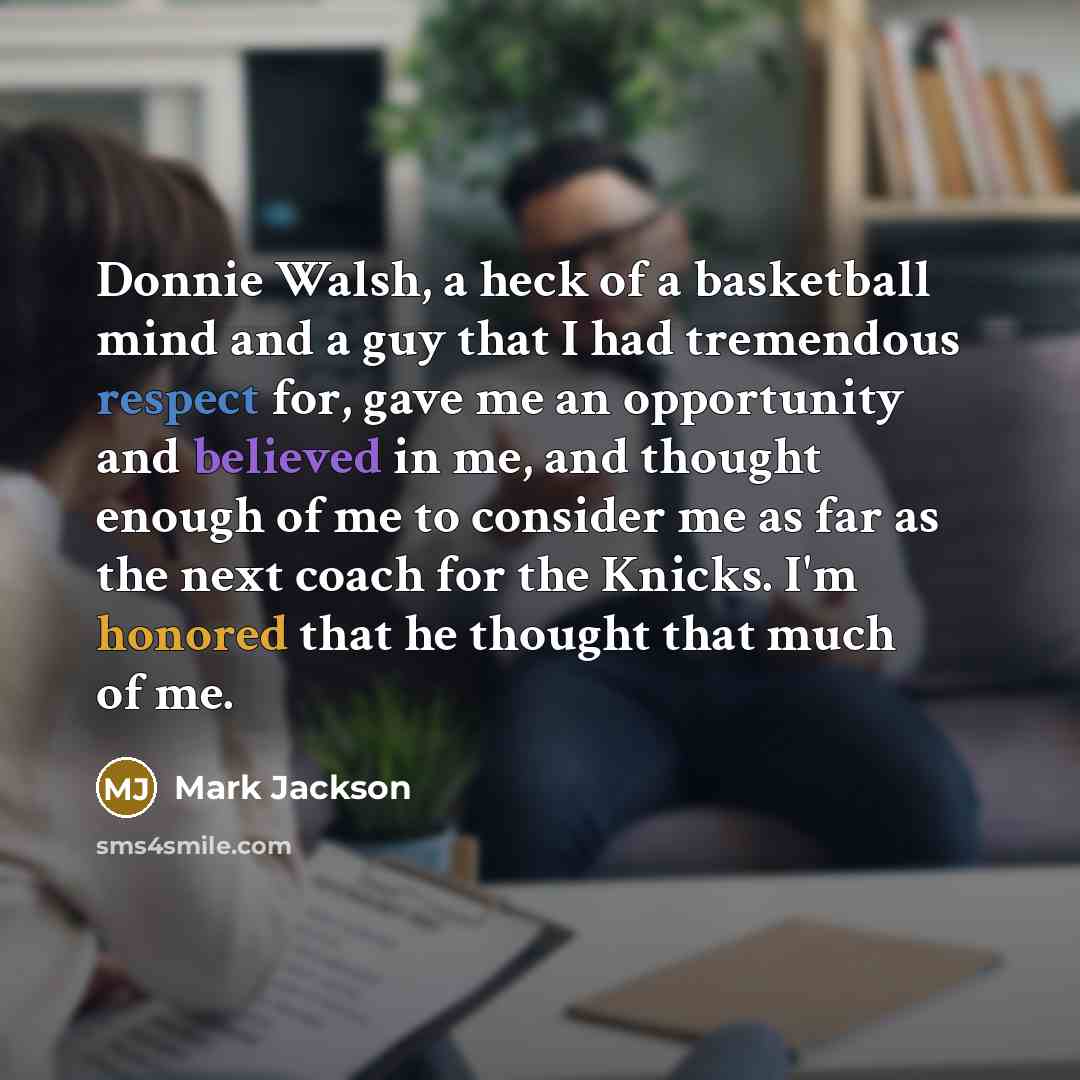 “Donnie Walsh, a heck of a basketball mind and a guy that I had tremendous respect for, gave me an opportunity and believed in me, and thought enough of me to consider me as far as the next coach for the Knicks. I'm honored that he thought that much of me.” quote by Mark Jackson