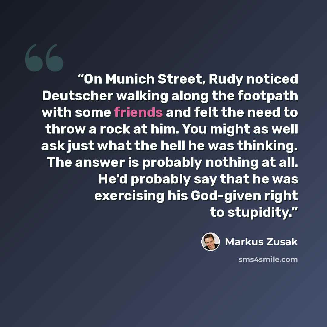 “On Munich Street, Rudy noticed Deutscher walking along the footpath with some friends and felt the need to throw a rock at him. You might as well ask just what the hell he was thinking. The answer is probably nothing at all. He'd probably say that he was exercising his God-given right to stupidity.” quote by Markus Zusak