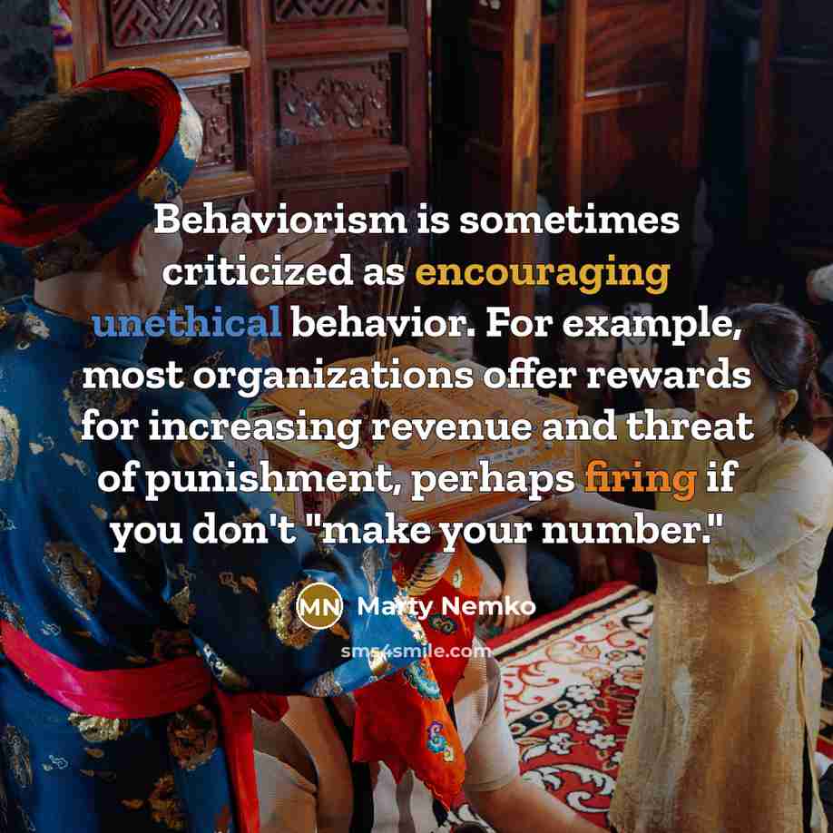 “Behaviorism is sometimes criticized as encouraging unethical behavior. For example, most organizations offer rewards for increasing revenue and threat of punishment, perhaps firing if you don't "make your number."” quote by Marty Nemko