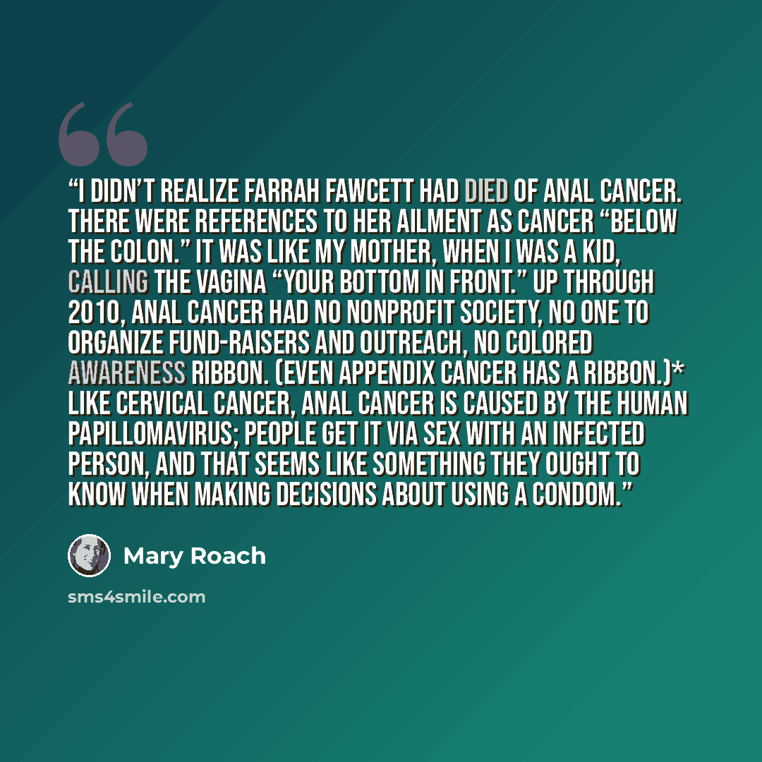 “I didn’t realize Farrah Fawcett had died of anal cancer. There were references to her ailment as cancer “below the colon.” It was like my mother, when I was a kid, calling the vagina “your bottom in front.” Up through 2010, anal cancer had no nonprofit society, no one to organize fund-raisers and…” quote by Mary Roach