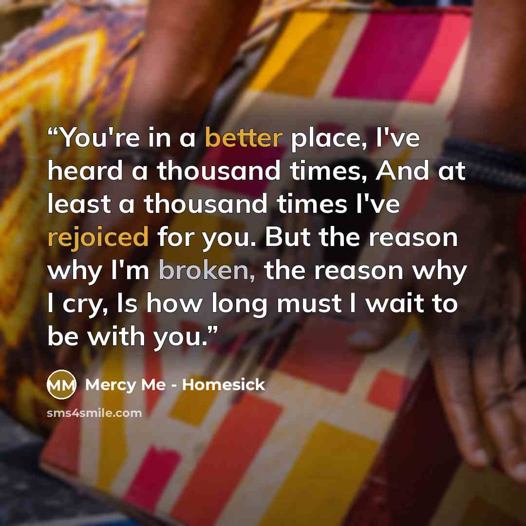 “You're in a better place, I've heard a thousand times, And at least a thousand times I've rejoiced for you. But the reason why I'm broken, the reason why I cry, Is how long must I wait to be with you.” quote by Mercy Me - Homesick