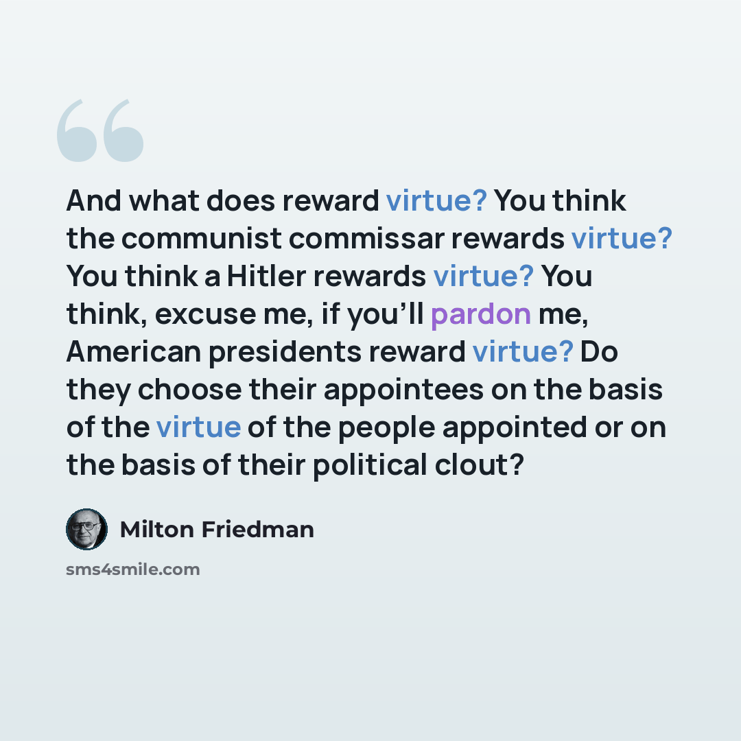 “And what does reward virtue? You think the communist commissar rewards virtue? You think a Hitler rewards virtue? You think, excuse me, if you'll pardon me, American presidents reward virtue? Do they choose their appointees on the basis of the virtue of the people appointed or on the basis of…” quote by Milton Friedman
