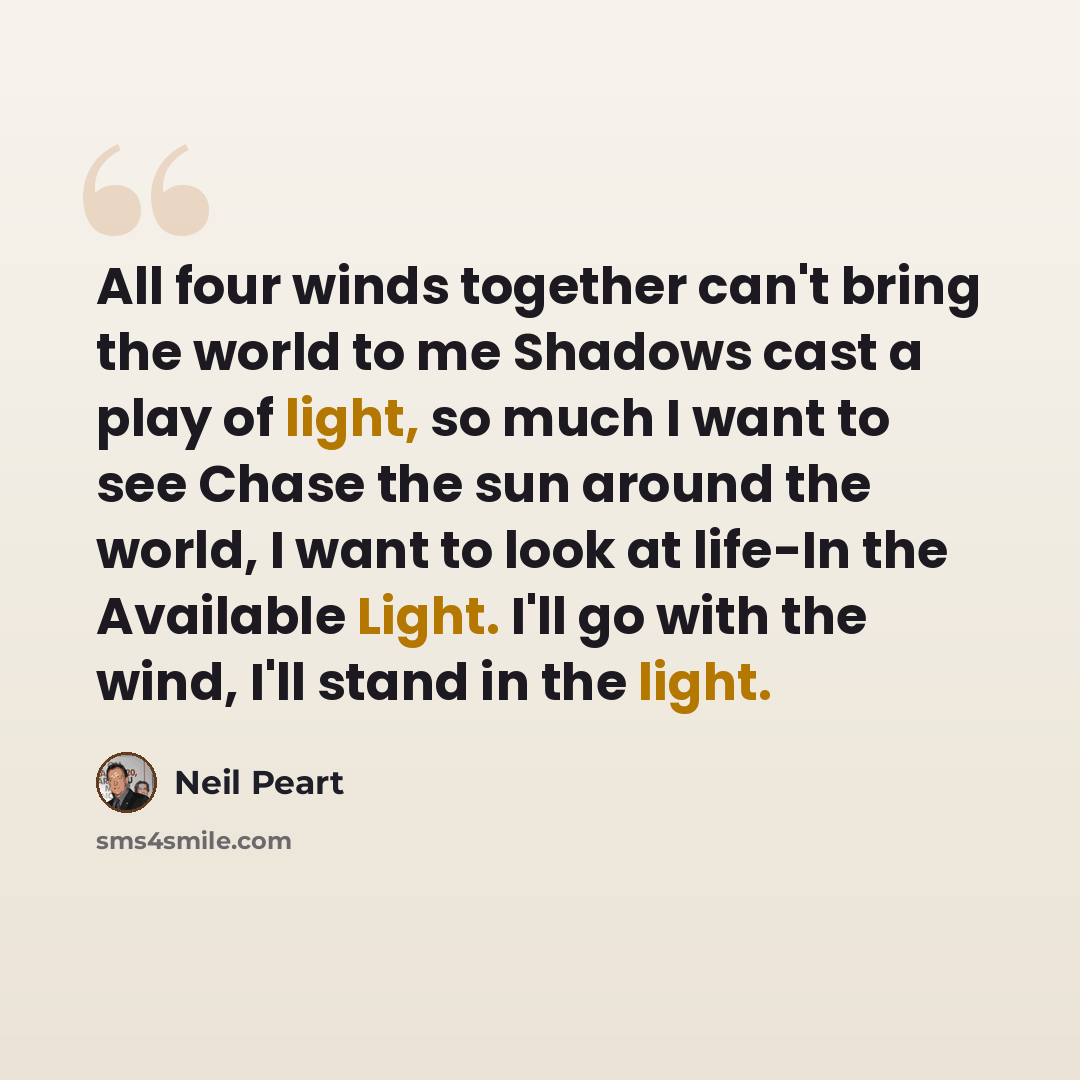 “All four winds together can't bring the world to me Shadows cast a play of light, so much I want to see Chase the sun around the world, I want to look at life-In the Available Light. I'll go with the wind, I'll stand in the light.” quote by Neil Peart