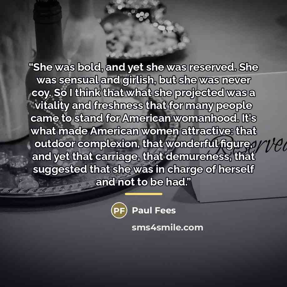 “She was bold, and yet she was reserved. She was sensual and girlish, but she was never coy. So I think that what she projected was a vitality and freshness that for many people came to stand for American womanhood. It's what made American women attractive: that outdoor complexion, that wonderful…” quote by Paul Fees