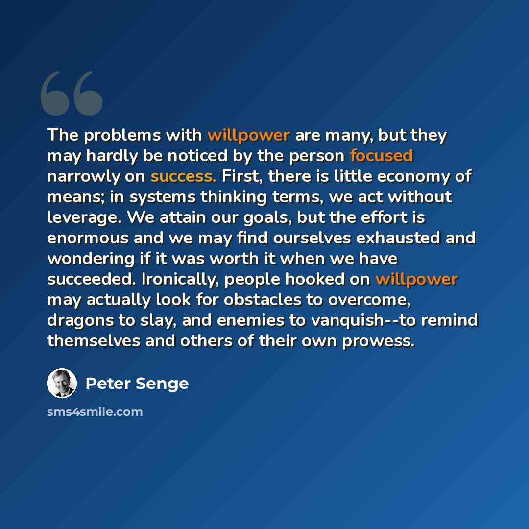 “The problems with willpower are many, but they may hardly be noticed by the person focused narrowly on success. First, there is little economy of means; in systems thinking terms, we act without leverage. We attain our goals, but the effort is enormous and we may find ourselves exhausted and…” quote by Peter Senge