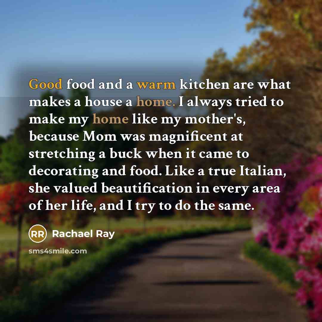 “Good food and a warm kitchen are what makes a house a home. I always tried to make my home like my mother's, because Mom was magnificent at stretching a buck when it came to decorating and food. Like a true Italian, she valued beautification in every area of her life, and I try to do the same.” quote by Rachael Ray