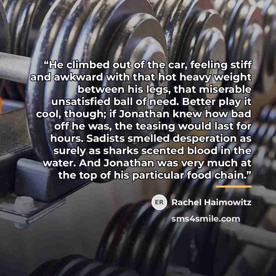“He climbed out of the car, feeling stiff and awkward with that hot heavy weight between his legs, that miserable unsatisfied ball of need. Better play it cool, though; if Jonathan knew how bad off he was, the teasing would last for hours. Sadists smelled desperation as surely as sharks scented…” quote by Rachel Haimowitz