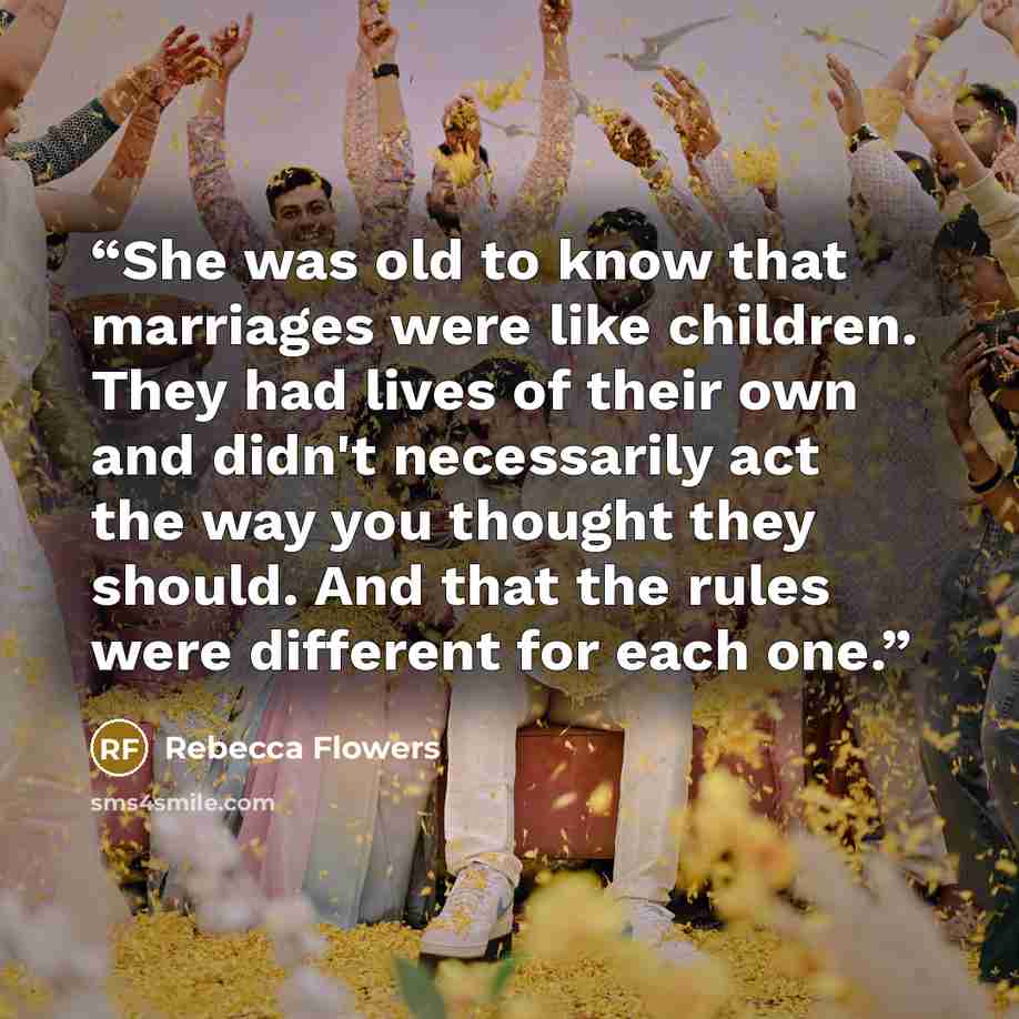 “She was old to know that marriages were like children. They had lives of their own and didn't necessarily act the way you thought they should. And that the rules were different for each one.” quote by Rebecca Flowers