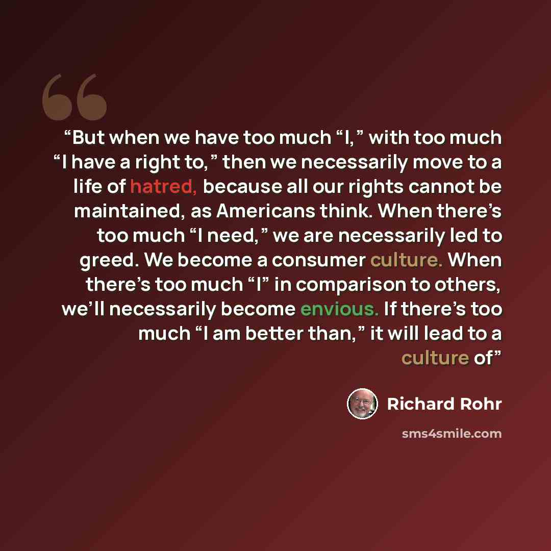 “But when we have too much “I,” with too much “I have a right to,” then we necessarily move to a life of hatred, because all our rights cannot be maintained, as Americans think. When there’s too much “I need,” we are necessarily led to greed. We become a consumer culture. When there’s too much “I”…” quote by Richard Rohr