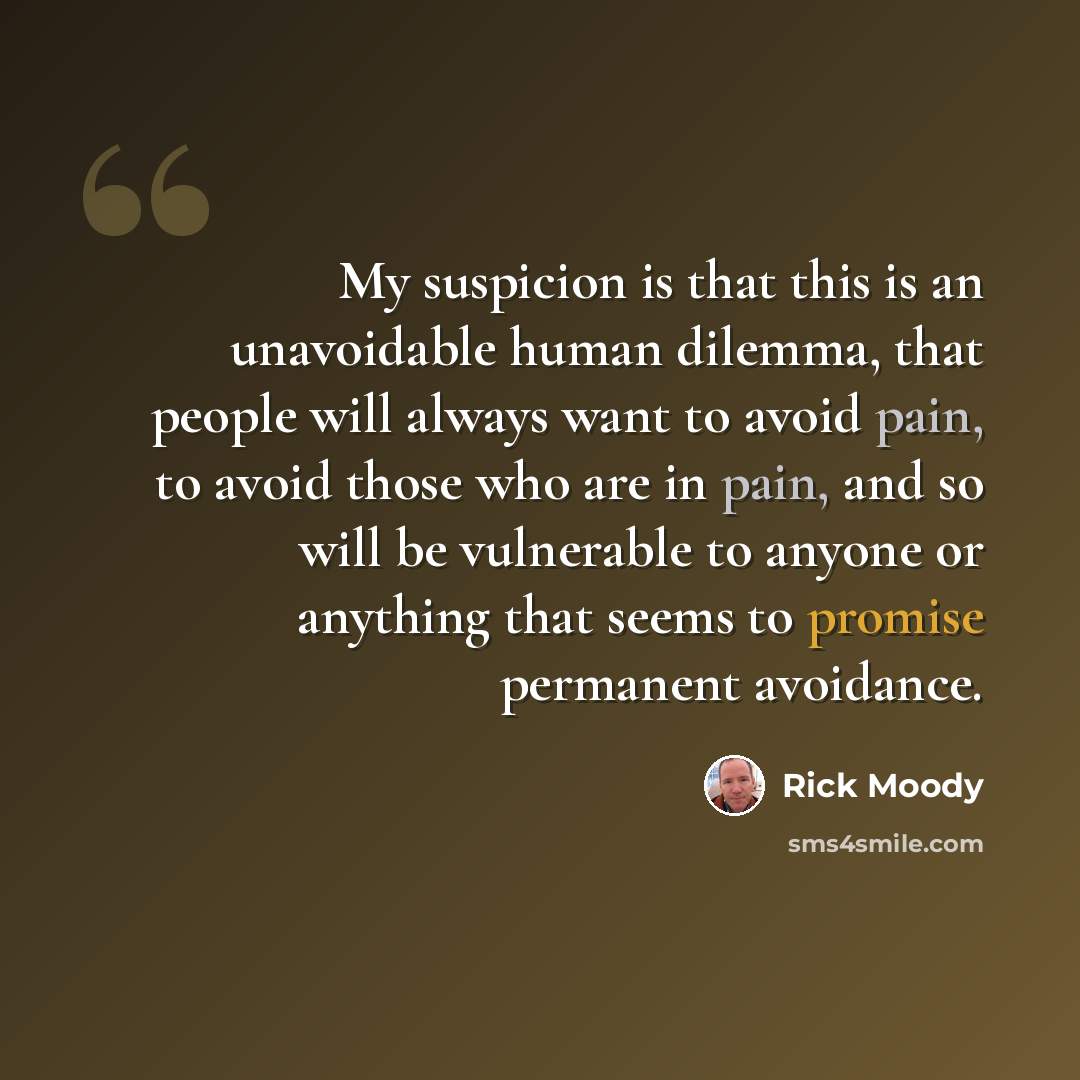 “My suspicion is that this is an unavoidable human dilemma, that people will always want to avoid pain, to avoid those who are in pain, and so will be vulnerable to anyone or anything that seems to promise permanent avoidance.” quote by Rick Moody