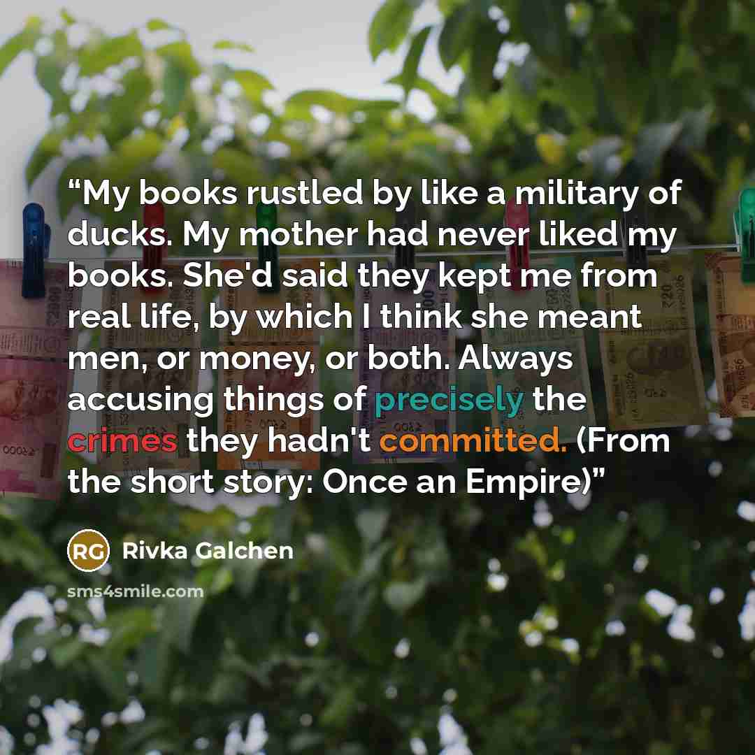 “My books rustled by like a military of ducks. My mother had never liked my books. She'd said they kept me from real life, by which I think she meant men, or money, or both. Always accusing things of precisely the crimes they hadn't committed. (From the short story: Once an Empire)” quote by Rivka Galchen