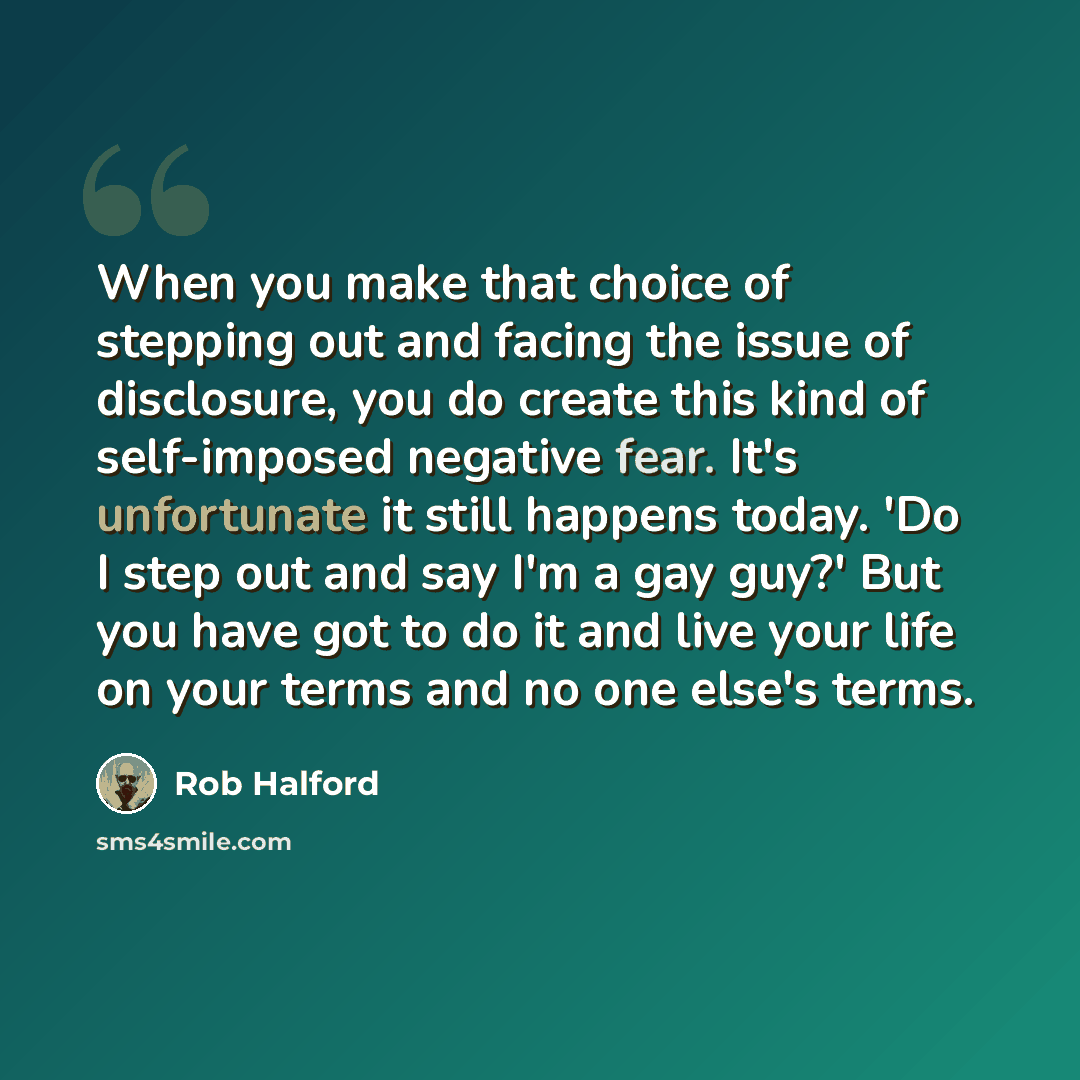 “When you make that choice of stepping out and facing the issue of disclosure, you do create this kind of self-imposed negative fear. It's unfortunate it still happens today. 'Do I step out and say I'm a gay guy?' But you have got to do it and live your life on your terms and no one else's terms.” quote by Rob Halford