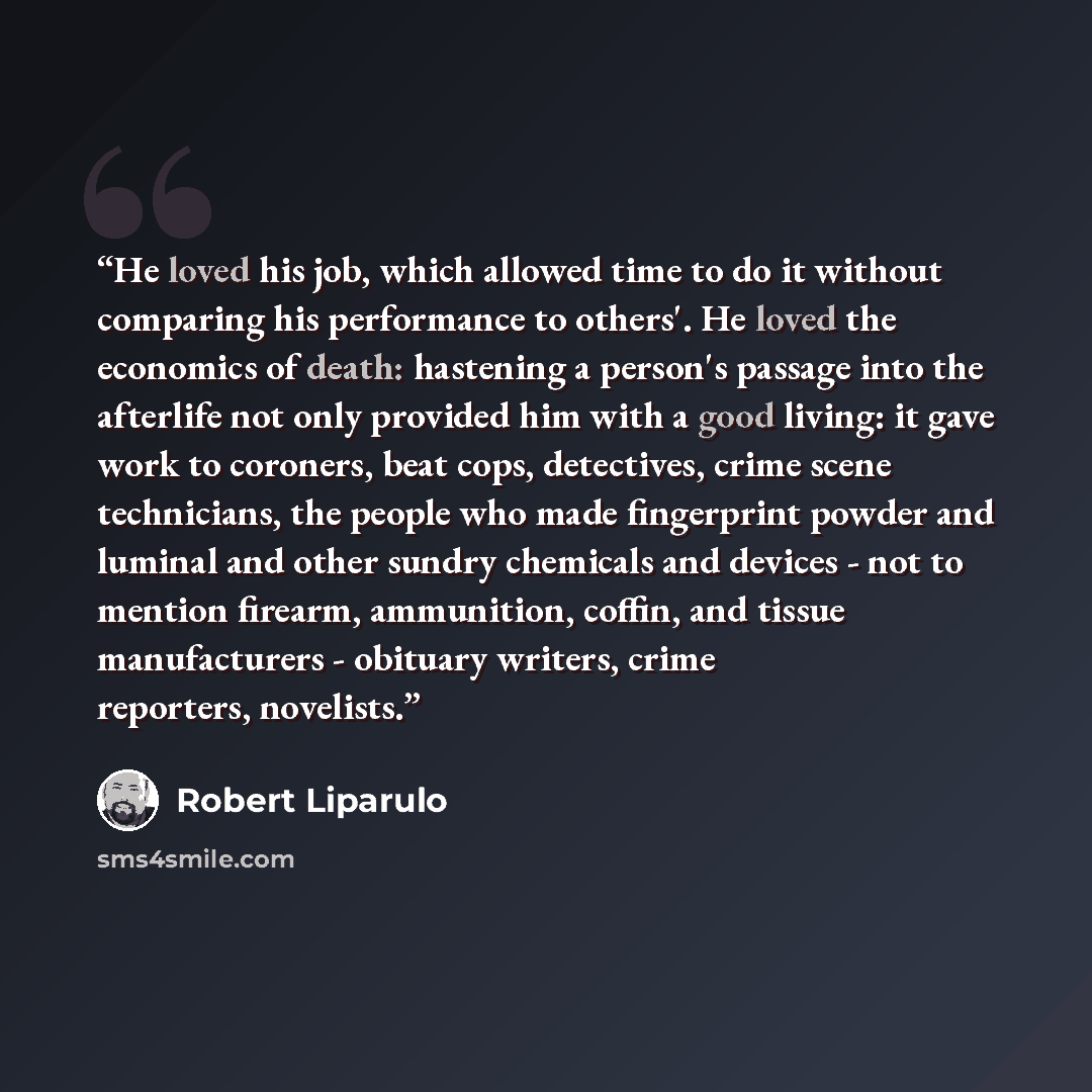 “He loved his job, which allowed time to do it without comparing his performance to others'. He loved the economics of death: hastening a person's passage into the afterlife not only provided him with a good living: it gave work to coroners, beat cops, detectives, crime scene technicians, the…” quote by Robert Liparulo