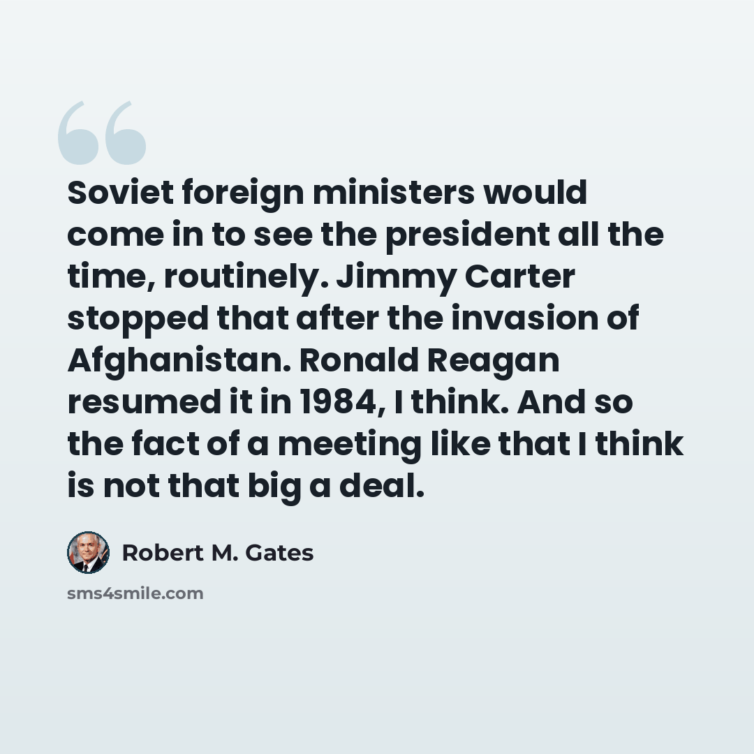 “Soviet foreign ministers would come in to see the president all the time, routinely. Jimmy Carter stopped that after the invasion of Afghanistan. Ronald Reagan resumed it in 1984, I think. And so the fact of a meeting like that I think is not that big a deal.” quote by Robert M. Gates