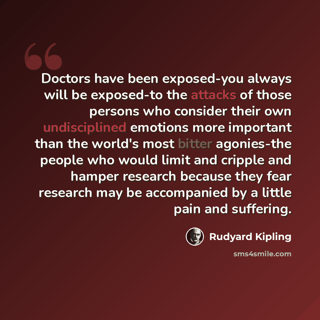 “Doctors have been exposed-you always will be exposed-to the attacks of those persons who consider their own undisciplined emotions more important than the world's most bitter agonies-the people who would limit and cripple and hamper research because they fear research may be accompanied by a…” quote by Rudyard Kipling