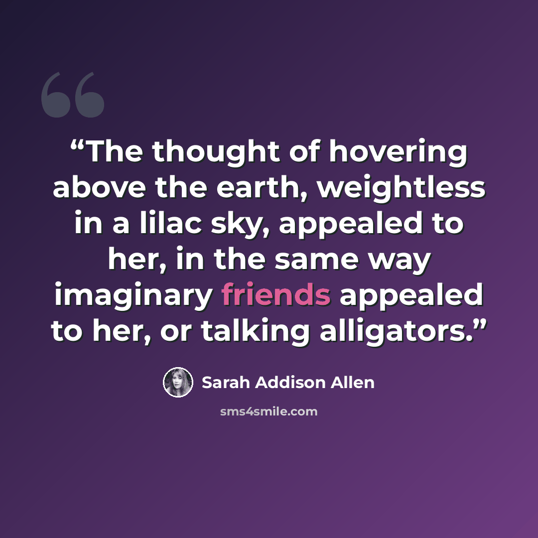 “The thought of hovering above the earth, weightless in a lilac sky, appealed to her, in the same way imaginary friends appealed to her, or talking alligators.” quote by Sarah Addison Allen