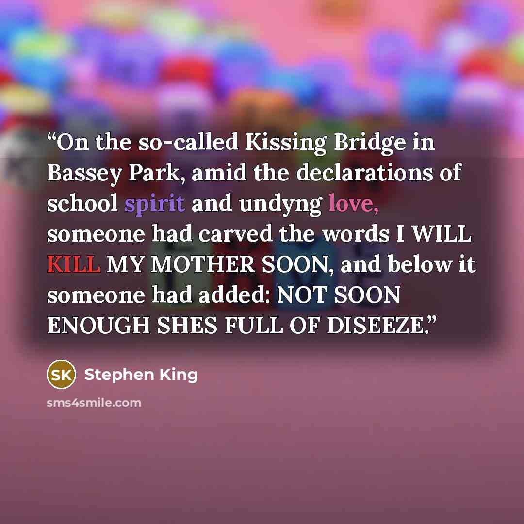 “On the so-called Kissing Bridge in Bassey Park, amid the declarations of school spirit and undyng love, someone had carved the words I WILL KILL MY MOTHER SOON, and below it someone had added: NOT SOON ENOUGH SHES FULL OF DISEEZE.” quote by Stephen King