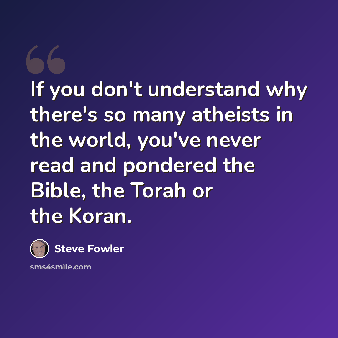 “If you don't understand why there's so many atheists in the world, you've never read and pondered the Bible, the Torah or the Koran.” quote by Steve Fowler