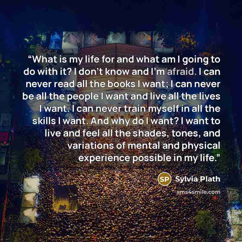 “What is my life for and what am I going to do with it? I don't know and I'm afraid. I can never read all the books I want; I can never be all the people I want and live all the lives I want. I can never train myself in all the skills I want. And why do I want? I want to live and feel all the…” quote by Sylvia Plath
