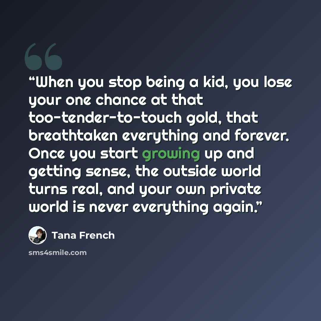 “When you stop being a kid, you lose your one chance at that too-tender-to-touch gold, that breathtaken everything and forever. Once you start growing up and getting sense, the outside world turns real, and your own private world is never everything again.” quote by Tana French