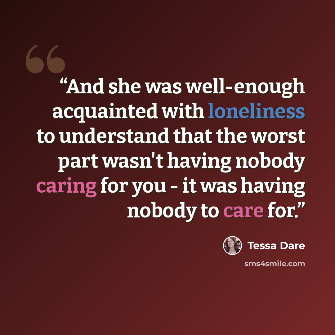 “And she was well-enough acquainted with loneliness to understand that the worst part wasn't having nobody caring for you - it was having nobody to care for.” quote by Tessa Dare