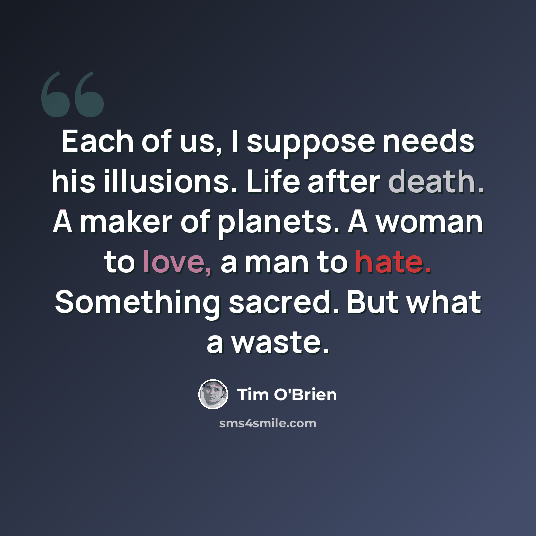 “Each of us, I suppose needs his illusions. Life after death. A maker of planets. A woman to love, a man to hate. Something sacred. But what a waste.” quote by Tim O'Brien