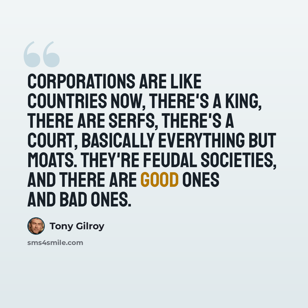 “Corporations are like countries now, there's a king, there are serfs, there's a court, basically everything but moats. They're feudal societies, and there are good ones and bad ones.” quote by Tony Gilroy