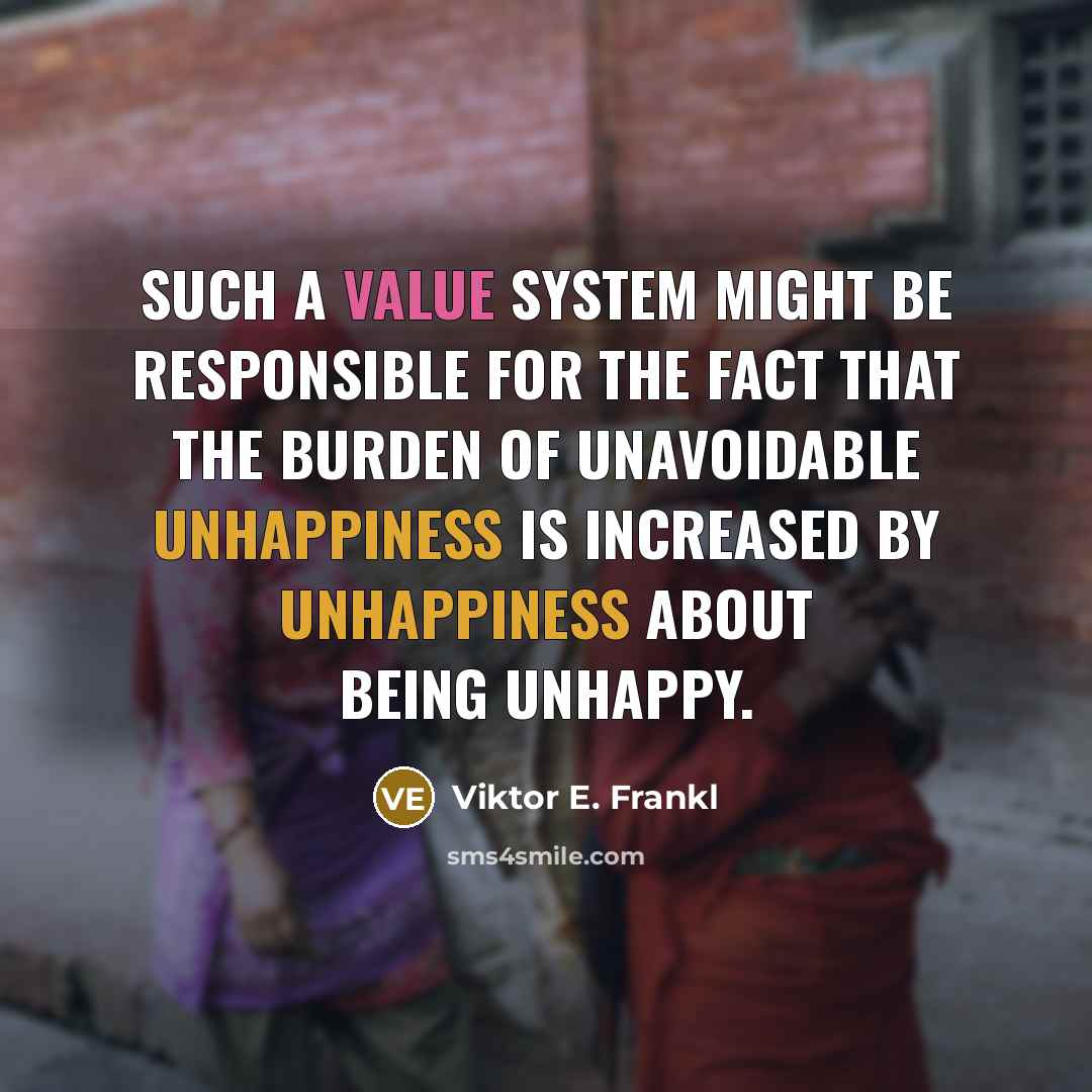“Such a value system might be responsible for the fact that the burden of unavoidable unhappiness is increased by unhappiness about being unhappy.” quote by Viktor E. Frankl