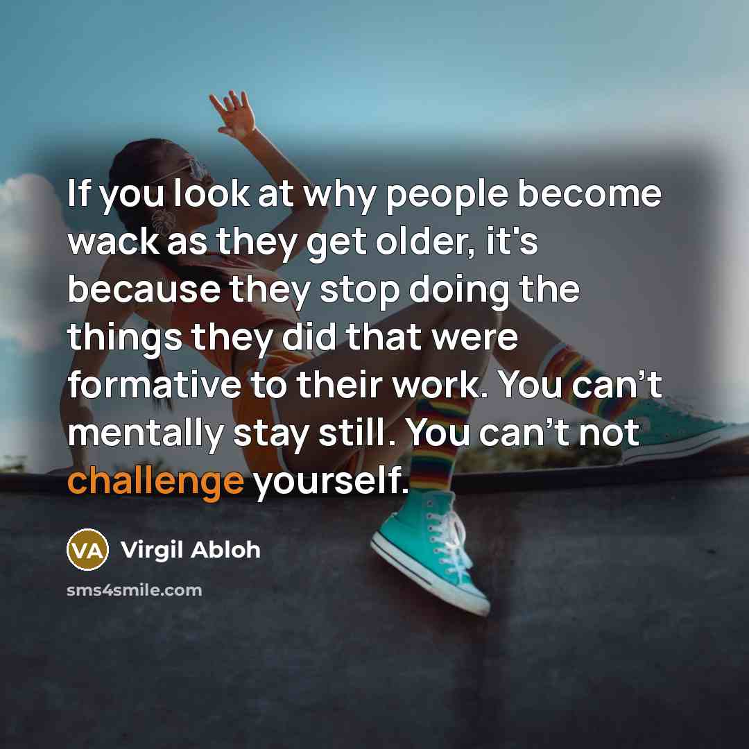 “If you look at why people become wack as they get older, it's because they stop doing the things they did that were formative to their work. You can't mentally stay still. You can't not challenge yourself.” quote by Virgil Abloh