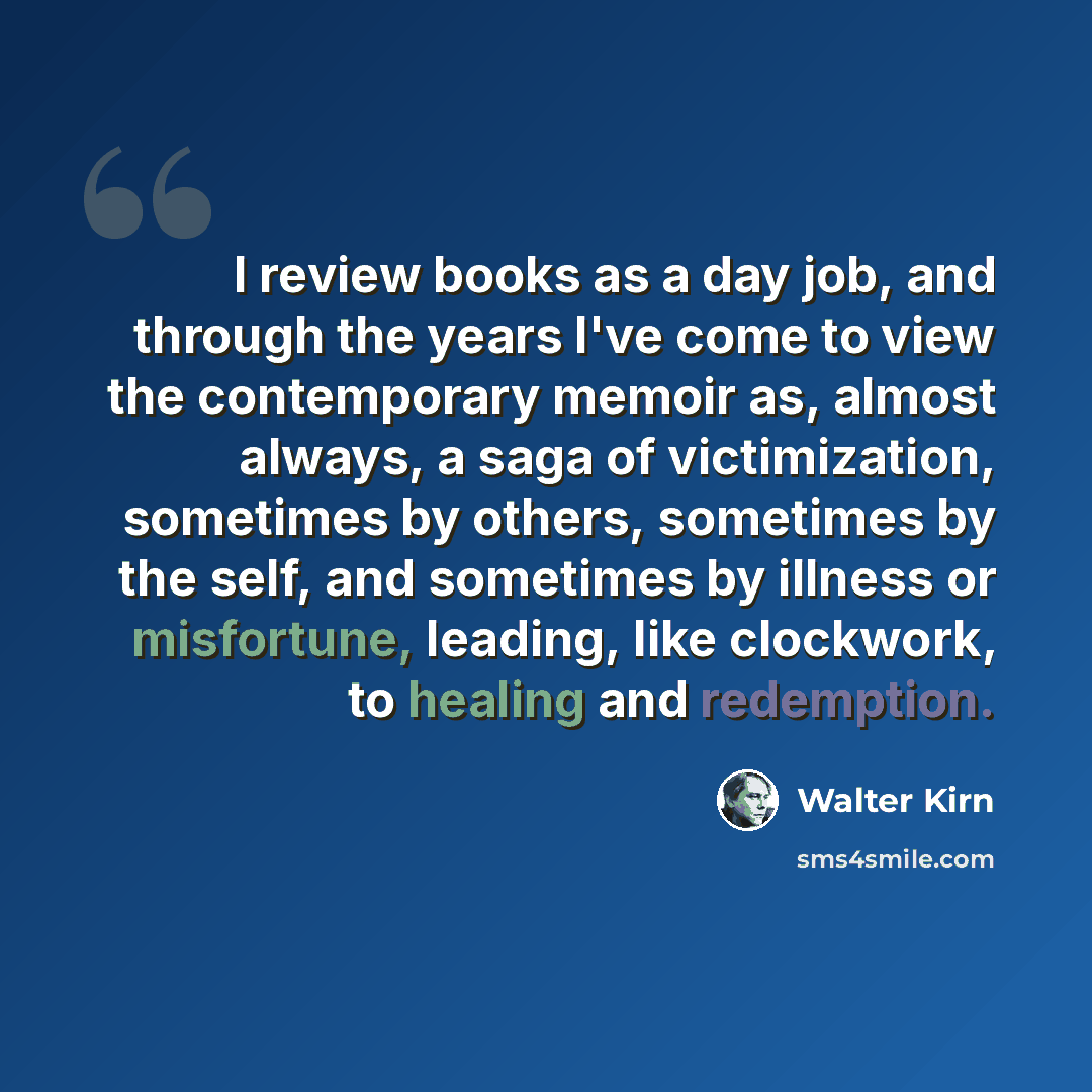 “I review books as a day job, and through the years I've come to view the contemporary memoir as, almost always, a saga of victimization, sometimes by others, sometimes by the self, and sometimes by illness or misfortune, leading, like clockwork, to healing and redemption.” quote by Walter Kirn
