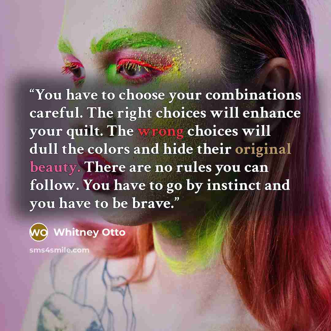 “You have to choose your combinations careful. The right choices will enhance your quilt. The wrong choices will dull the colors and hide their original beauty. There are no rules you can follow. You have to go by instinct and you have to be brave.” quote by Whitney Otto