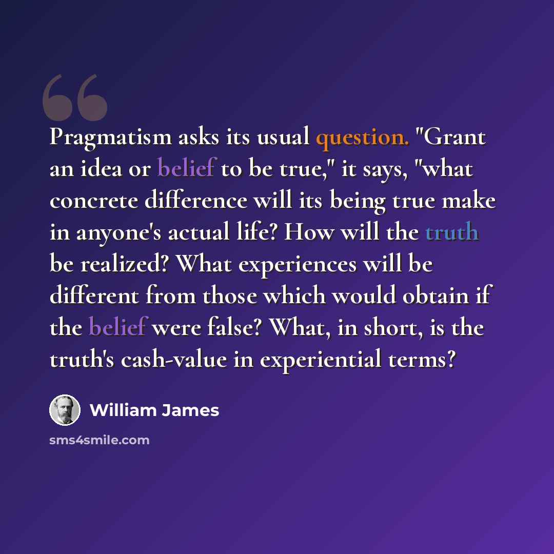 “Pragmatism asks its usual question. "Grant an idea or belief to be true," it says, "what concrete difference will its being true make in anyone's actual life? How will the truth be realized? What experiences will be different from those which would obtain if the belief were false? What, in short…” quote by William James