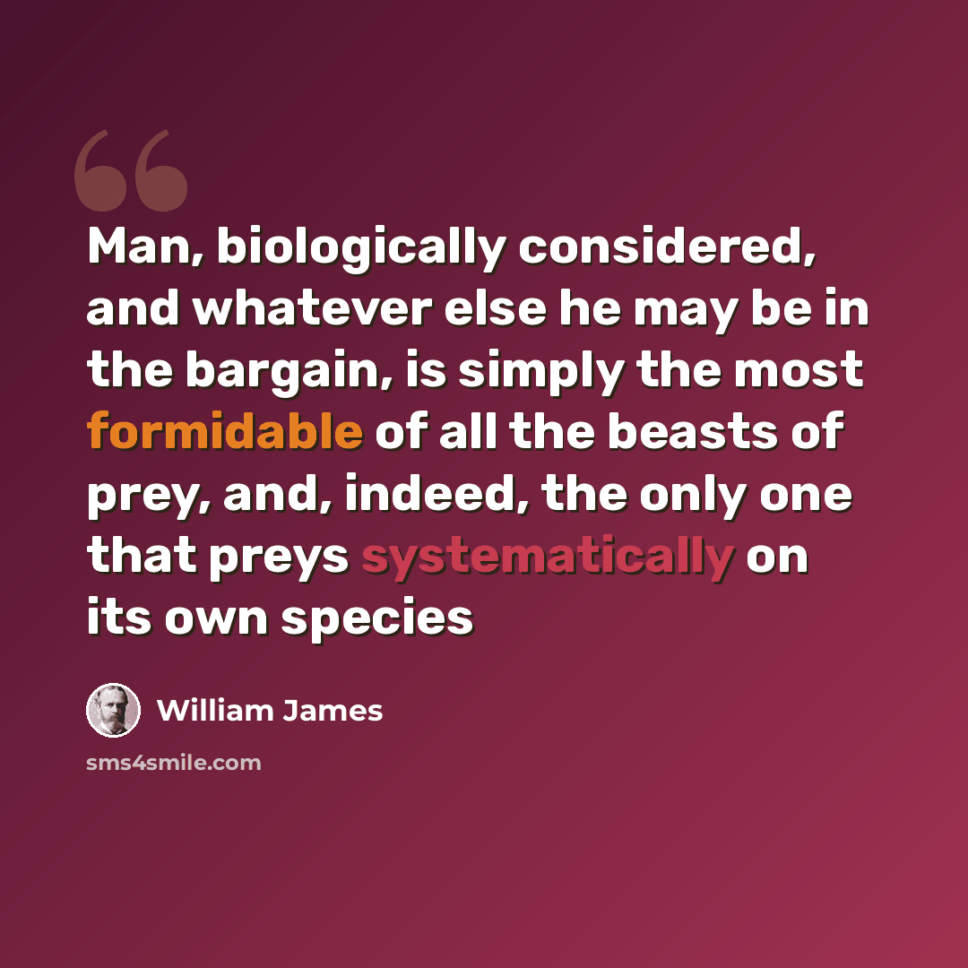 “Man, biologically considered, and whatever else he may be in the bargain, is simply the most formidable of all the beasts of prey, and, indeed, the only one that preys systematically on its own species” quote by William James