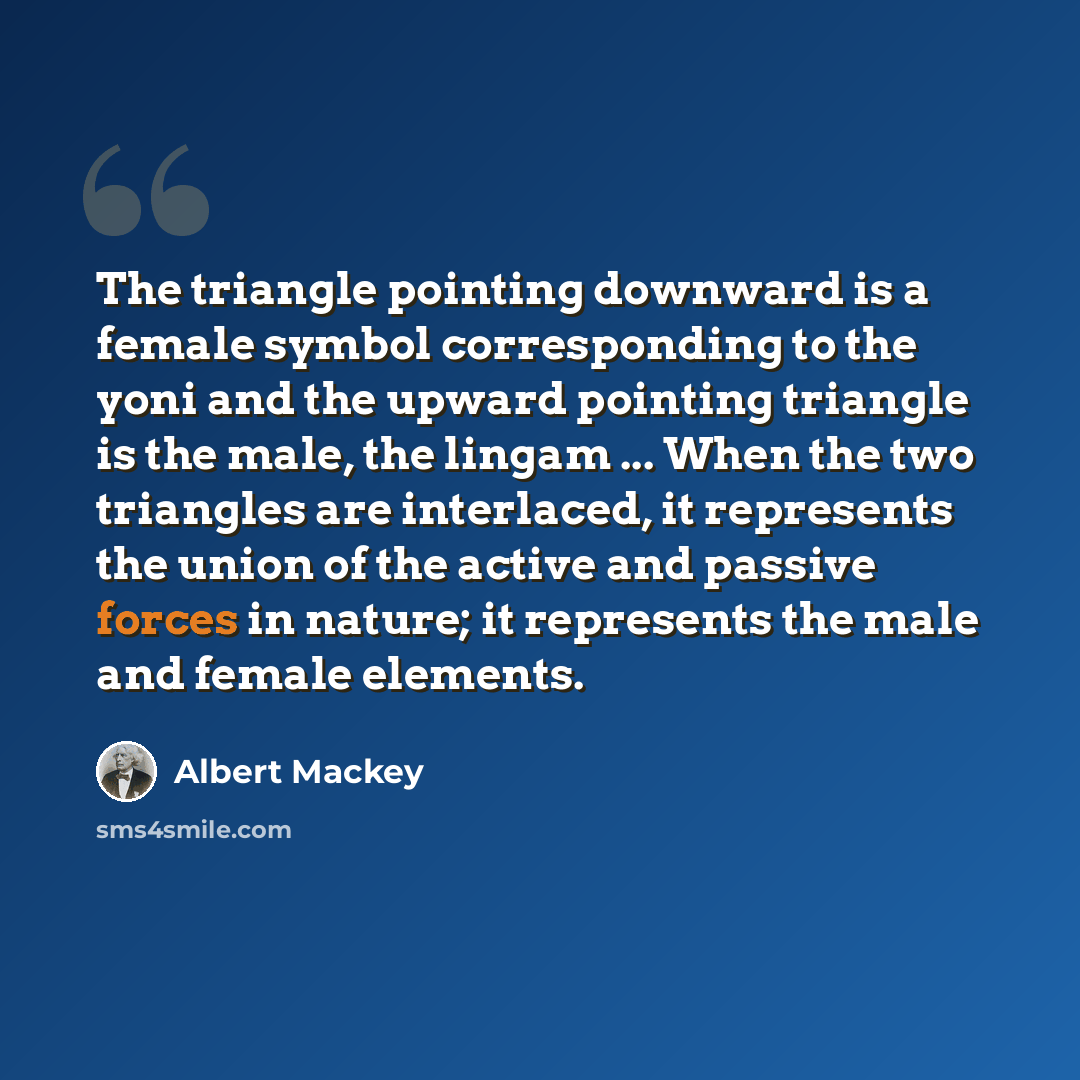 “The triangle pointing downward is a female symbol corresponding to the yoni and the upward pointing triangle is the male, the lingam ... When the two triangles are interlaced, it represents the union of the active and passive forces in nature; it represents the male and female elements.” quote by Albert Mackey