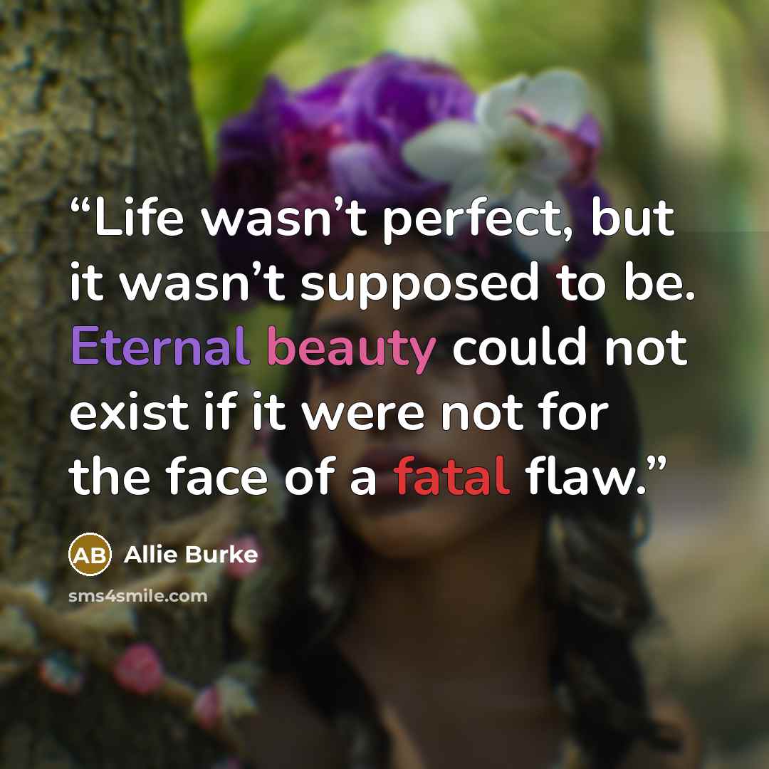 “Life wasn’t perfect, but it wasn’t supposed to be. Eternal beauty could not exist if it were not for the face of a fatal flaw.” quote by Allie Burke