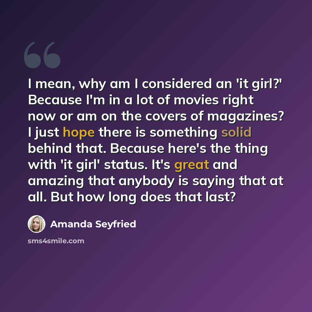 “I mean, why am I considered an 'it girl?' Because I'm in a lot of movies right now or am on the covers of magazines? I just hope there is something solid behind that. Because here's the thing with 'it girl' status. It's great and amazing that anybody is saying that at all. But how long does that…” quote by Amanda Seyfried