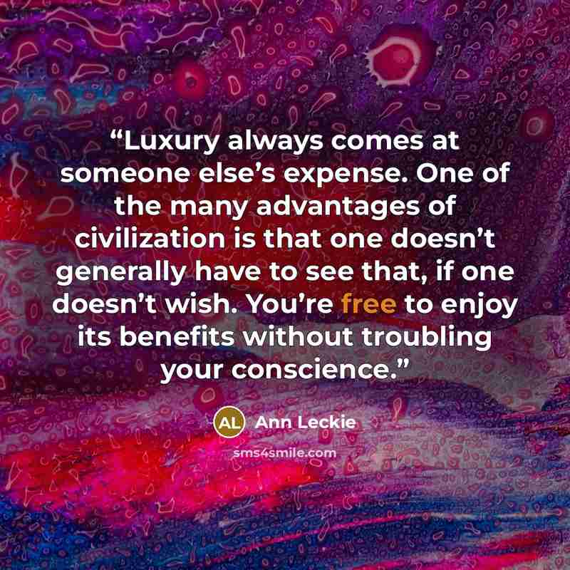 “Luxury always comes at someone else’s expense. One of the many advantages of civilization is that one doesn’t generally have to see that, if one doesn’t wish. You’re free to enjoy its benefits without troubling your conscience.” quote by Ann Leckie