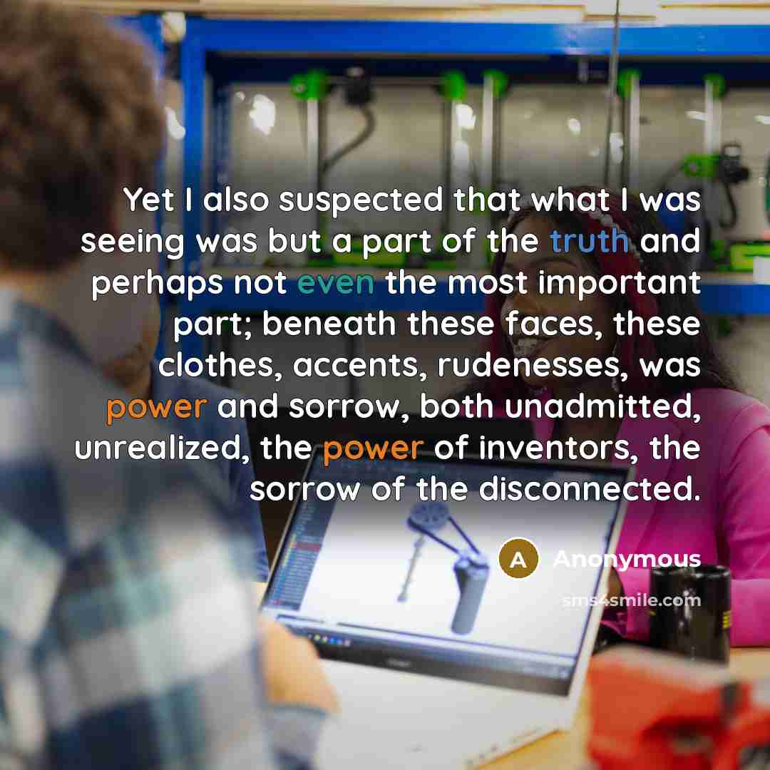 “Yet I also suspected that what I was seeing was but a part of the truth and perhaps not even the most important part; beneath these faces, these clothes, accents, rudenesses, was power and sorrow, both unadmitted, unrealized, the power of inventors, the sorrow of the disconnected.” quote by Anonymous