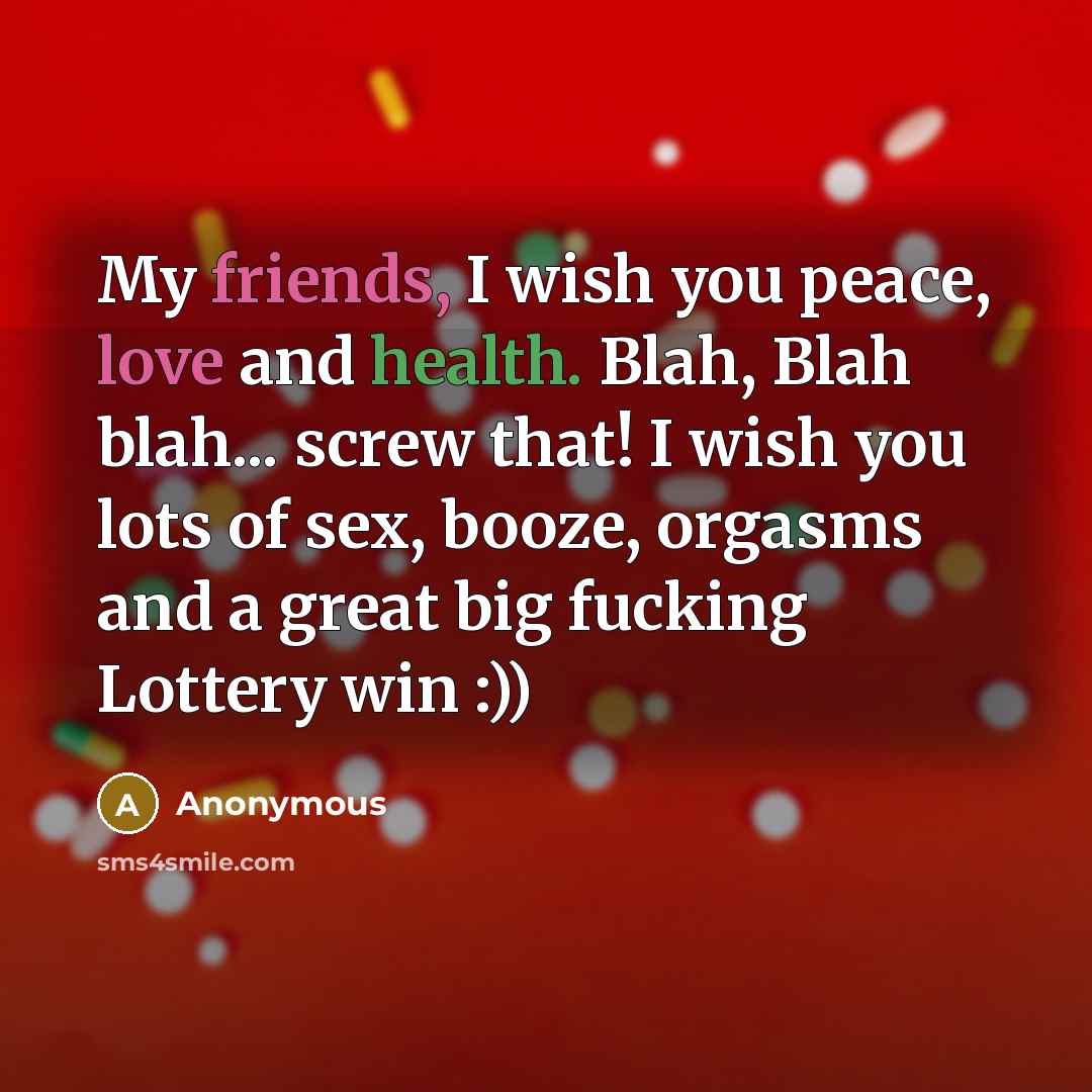 “My friends, I wish you peace, love and health. Blah, Blah blah... screw that! I wish you lots of sex, booze, orgasms and a great big fucking Lottery win :))” quote by Anonymous