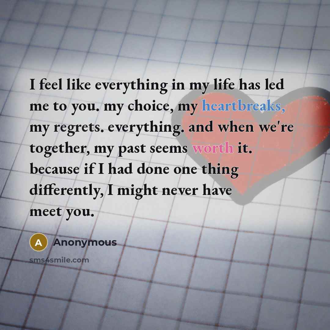 “I feel like everything in my life has led me to you. my choice, my heartbreaks, my regrets. everything. and when we're together, my past seems worth it. because if I had done one thing differently, I might never have meet you.” quote by Anonymous