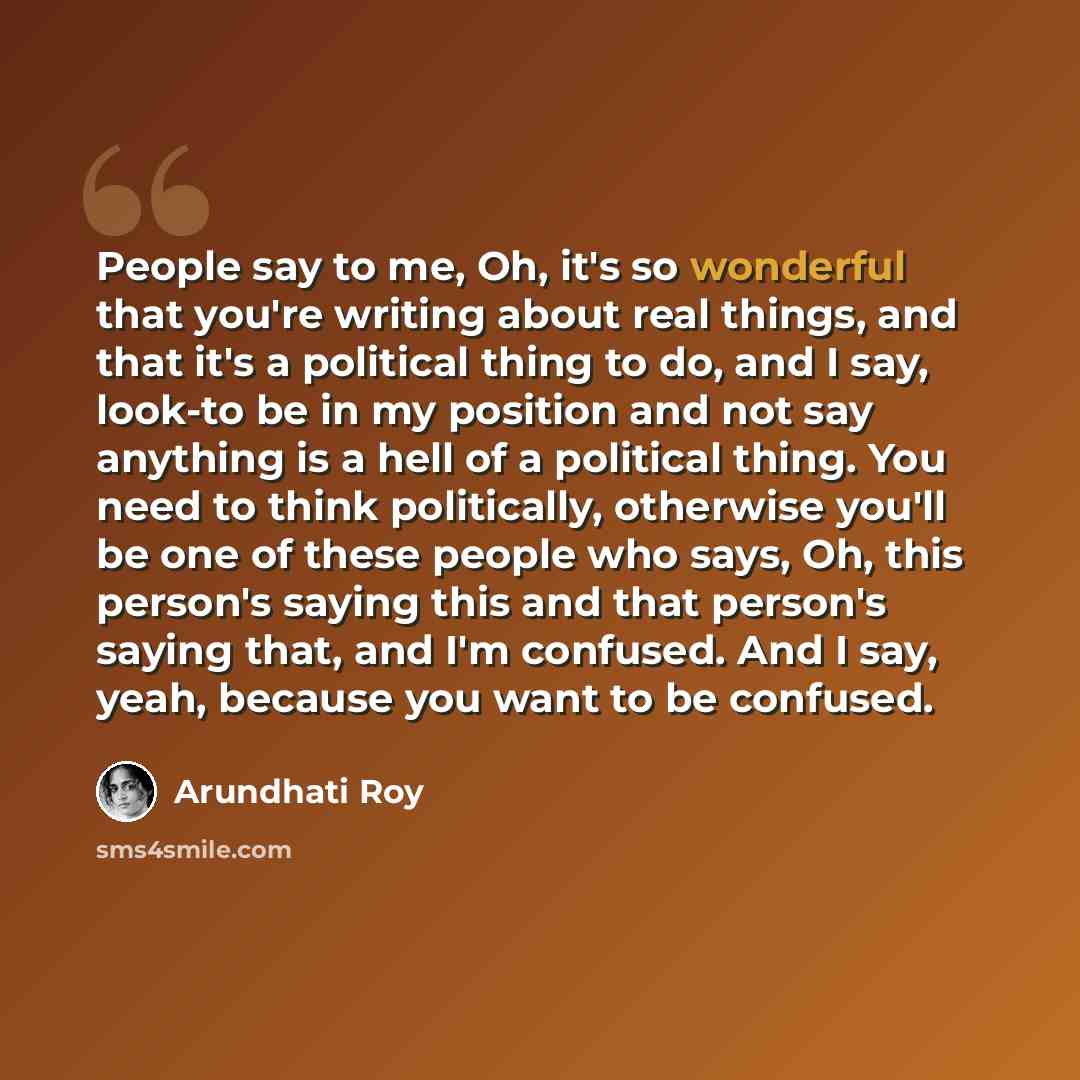 “People say to me, Oh, it's so wonderful that you're writing about real things, and that it's a political thing to do, and I say, look-to be in my position and not say anything is a hell of a political thing. You need to think politically, otherwise you'll be one of these people who says, Oh, this…” quote by Arundhati Roy
