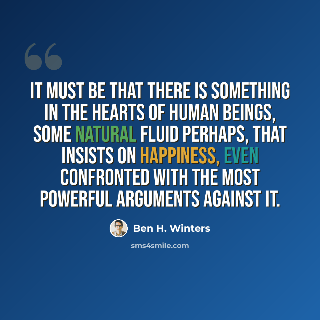 “It must be that there is something in the hearts of human beings, some natural fluid perhaps, that insists on happiness, even confronted with the most powerful arguments against it.” quote by Ben H. Winters