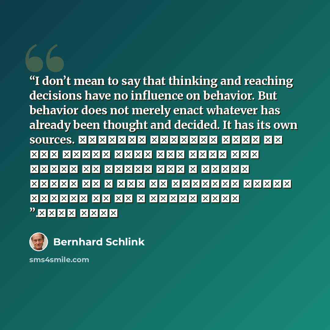 “I don’t mean to say that thinking and reaching decisions have no influence on behavior. But behavior does not merely enact whatever has already been thought and decided. It has its own sources. لا أقصد التفكير والوصول إلى قرار ليس لهما تأثير على الفعل ، لكن الفعل لا يتأتى بمجرد التفكير في شيء ، ثم…” quote by Bernhard Schlink