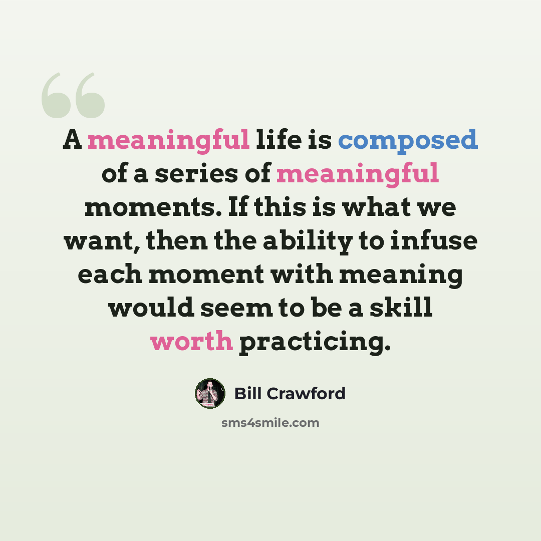“A meaningful life is composed of a series of meaningful moments. If this is what we want, then the ability to infuse each moment with meaning would seem to be a skill worth practicing.” quote by Bill Crawford